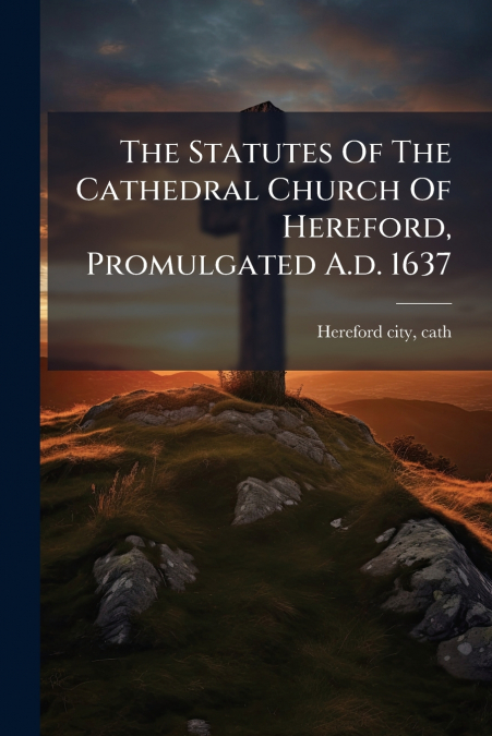 The Statutes Of The Cathedral Church Of Hereford, Promulgated A.d. 1637