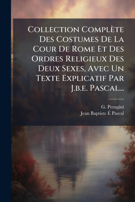 Collection Complète Des Costumes De La Cour De Rome Et Des Ordres Religieux Des Deux Sexes, Avec Un Texte Explicatif Par J.b.e. Pascal...