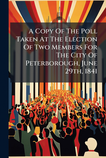 A Copy Of The Poll Taken At The Election Of Two Members For The City Of Peterborough, June 29th, 1841