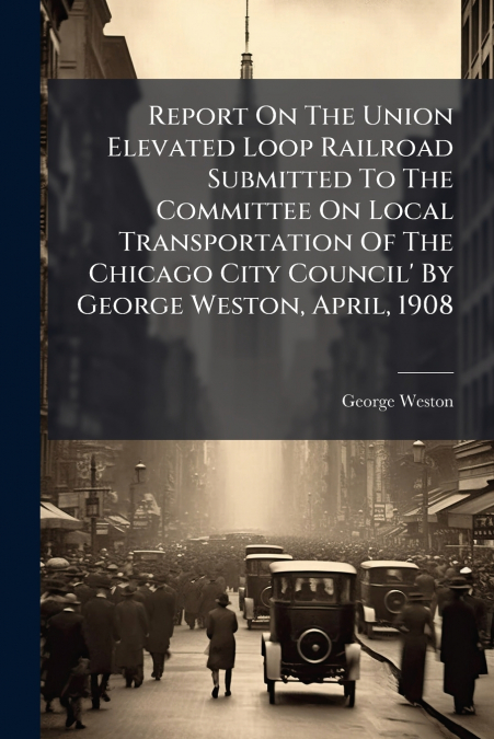 Report On The Union Elevated Loop Railroad Submitted To The Committee On Local Transportation Of The Chicago City Council’ By George Weston, April, 1908