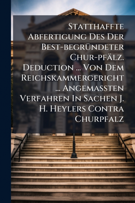 Statthaffte Abfertigung Des Der Best-begründeter Chur-pfälz. Deduction ... Von Dem Reichskammergericht ... Angemaßten Verfahren In Sachen J. H. Heylers Contra Churpfalz