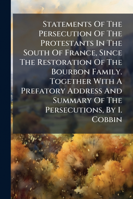 Statements Of The Persecution Of The Protestants In The South Of France, Since The Restoration Of The Bourbon Family. Together With A Prefatory Address And Summary Of The Persecutions, By I. Cobbin