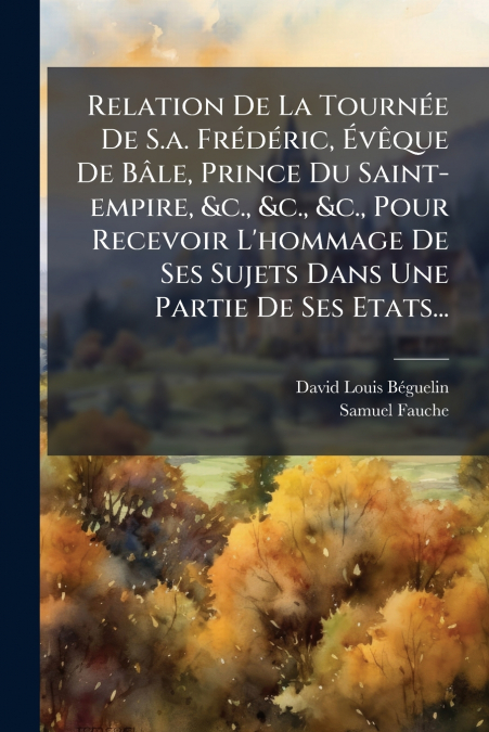 Relation De La Tournée De S.a. Frédéric, Évêque De Bâle, Prince Du Saint-empire, &c., &c., &c., Pour Recevoir L’hommage De Ses Sujets Dans Une Partie De Ses Etats...