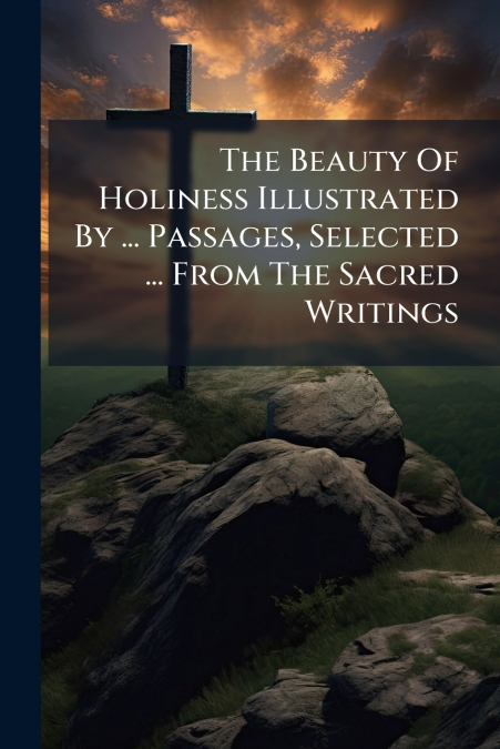 The Beauty Of Holiness Illustrated By ... Passages, Selected ... From The Sacred Writings