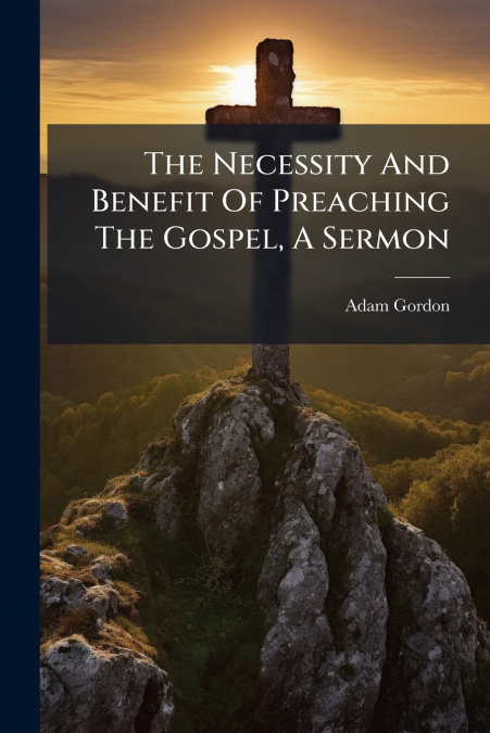The Necessity And Benefit Of Preaching The Gospel, A Sermon