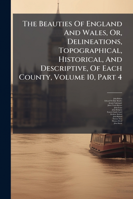 The Beauties Of England And Wales, Or, Delineations, Topographical, Historical, And Descriptive, Of Each County, Volume 10, Part 4