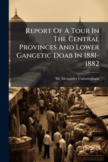 Report Of A Tour In The Central Provinces And Lower Gangetic Doab In 1881-1882