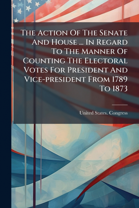 The Action Of The Senate And House ... In Regard To The Manner Of Counting The Electoral Votes For President And Vice-president From 1789 To 1873