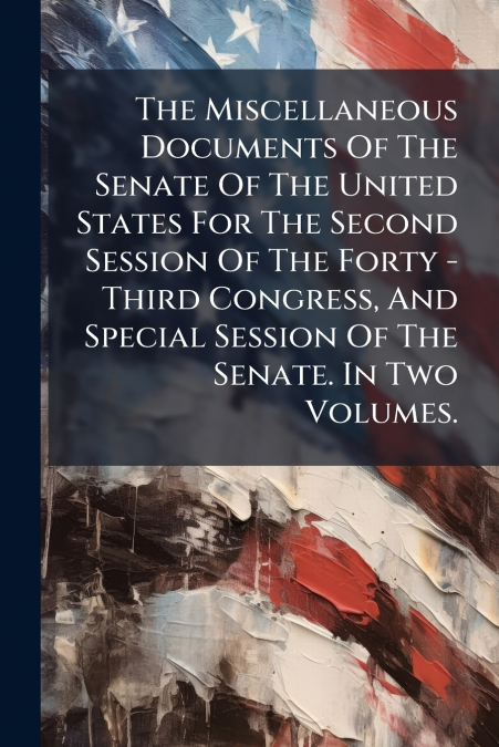 The Miscellaneous Documents Of The Senate Of The United States For The Second Session Of The Forty - Third Congress, And Special Session Of The Senate. In Two Volumes.