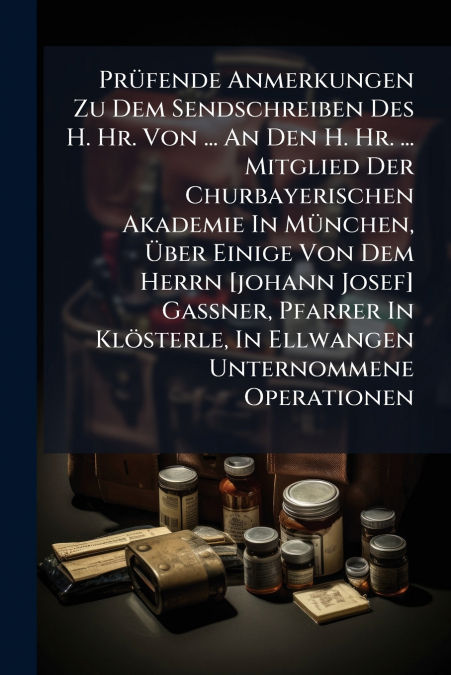 Prüfende Anmerkungen Zu Dem Sendschreiben Des H. Hr. Von ... An Den H. Hr. ... Mitglied Der Churbayerischen Akademie In München, Über Einige Von Dem Herrn [johann Josef] Gassner, Pfarrer In Klösterle,