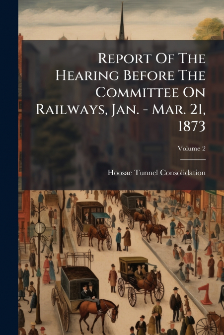 Report Of The Hearing Before The Committee On Railways, Jan. - Mar. 21, 1873; Volume 2