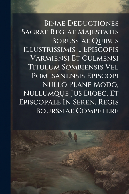 Binae Deductiones Sacrae Regiae Majestatis Borussiae Quibus Illustrissimis ... Episcopis Varmiensi Et Culmensi Titulum Sombiensis Vel Pomesanensis Episcopi Nullo Plane Modo, Nullumque Jus Dioec. Et Ep