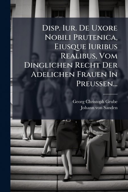 Disp. Iur. De Uxore Nobili Prutenica, Eiusque Iuribus Realibus, Vom Dinglichen Recht Der Adelichen Frauen In Preussen...