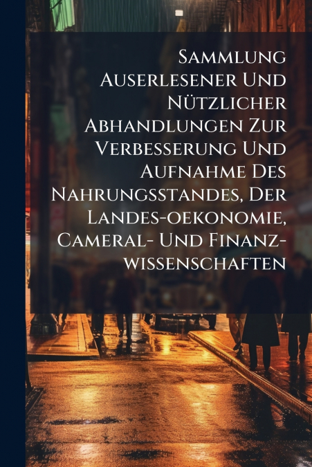 Sammlung Auserlesener Und Nützlicher Abhandlungen Zur Verbesserung Und Aufnahme Des Nahrungsstandes, Der Landes-oekonomie, Cameral- Und Finanz-wissenschaften