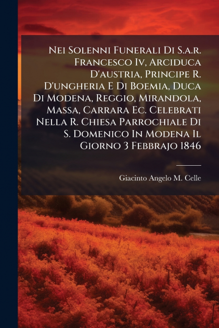 Nei Solenni Funerali Di S.a.r. Francesco Iv, Arciduca D’austria, Principe R. D’ungheria E Di Boemia, Duca Di Modena, Reggio, Mirandola, Massa, Carrara Ec. Celebrati Nella R. Chiesa Parrochiale Di S. D