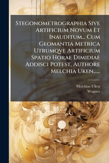 Stegonometrographia Sive Artificium Novum Et Inauditum... Cum Geomantia Metrica Utrumqve Artificium Spatio Horae Dimidiae Addisci Potest, Authore Melchia Uken......