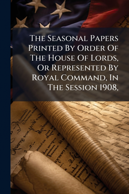 The Seasonal Papers Printed By Order Of The House Of Lords, Or Represented By Royal Command, In The Session 1908,