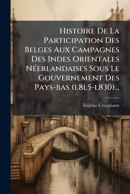 Histoire De La Participation Des Belges Aux Campagnes Des Indes Orientales Néerlandaises Sous Le Gouvernement Des Pays-bas (l8l5-l830)...