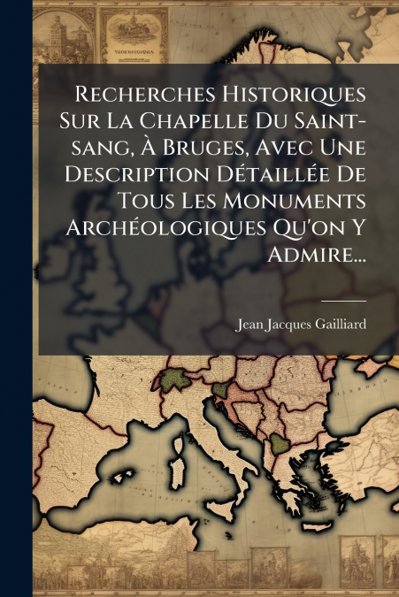 Recherches Historiques Sur La Chapelle Du Saint-sang, À Bruges, Avec Une Description Détaillée De Tous Les Monuments Archéologiques Qu’on Y Admire...