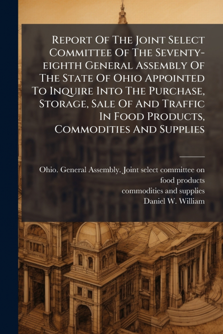 Report Of The Joint Select Committee Of The Seventy-eighth General Assembly Of The State Of Ohio Appointed To Inquire Into The Purchase, Storage, Sale Of And Traffic In Food Products, Commodities And 
