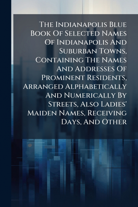 The Indianapolis Blue Book Of Selected Names Of Indianapolis And Suburban Towns, Containing The Names And Addresses Of Prominent Residents, Arranged Alphabetically And Numerically By Streets, Also Lad