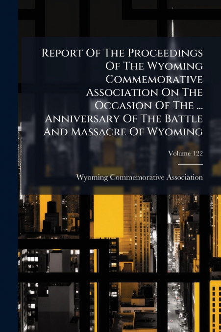 Report Of The Proceedings Of The Wyoming Commemorative Association On The Occasion Of The ... Anniversary Of The Battle And Massacre Of Wyoming; Volume 122