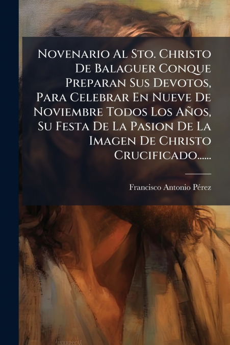 Novenario Al Sto. Christo De Balaguer Conque Preparan Sus Devotos, Para Celebrar En Nueve De Noviembre Todos Los Años, Su Festa De La Pasion De La Imagen De Christo Crucificado......