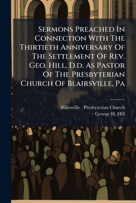 Sermons Preached In Connection With The Thirtieth Anniversary Of The Settlement Of Rev. Geo. Hill, D.d. As Pastor Of The Presbyterian Church Of Blairsville, Pa