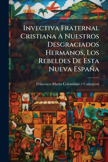 Invectiva Fraternal Cristiana A Nuestros Desgraciados Hermanos, Los Rebeldes De Esta Nueva España