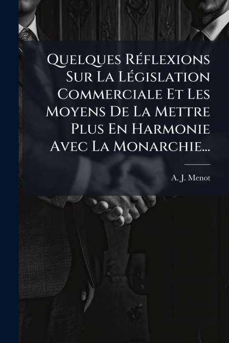 Quelques Réflexions Sur La Législation Commerciale Et Les Moyens De La Mettre Plus En Harmonie Avec La Monarchie...