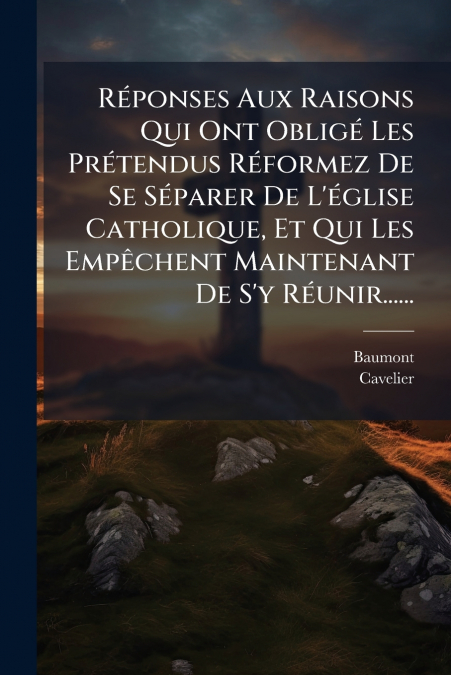Réponses Aux Raisons Qui Ont Obligé Les Prétendus Réformez De Se Séparer De L’église Catholique, Et Qui Les Empêchent Maintenant De S’y Réunir......