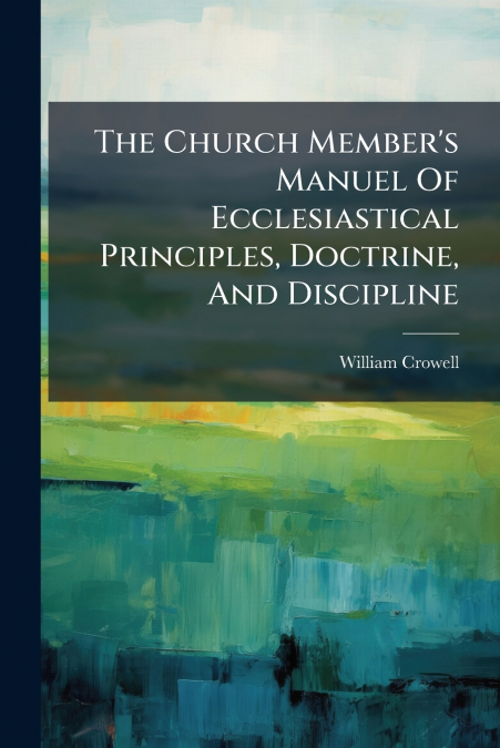 The Church Member’s Manuel Of Ecclesiastical Principles, Doctrine, And Discipline