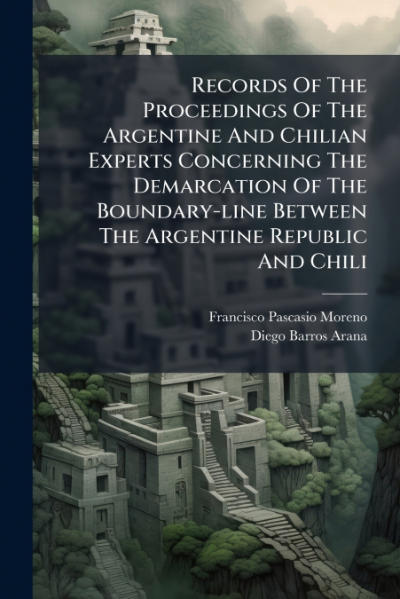 Records Of The Proceedings Of The Argentine And Chilian Experts Concerning The Demarcation Of The Boundary-line Between The Argentine Republic And Chili
