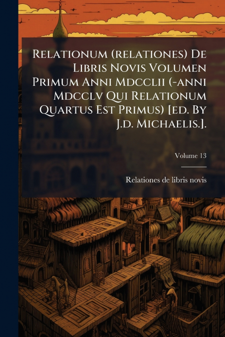 Relationum (relationes) De Libris Novis Volumen Primum Anni Mdcclii (-anni Mdcclv Qui Relationum Quartus Est Primus) [ed. By J.d. Michaelis.].; Volume 13