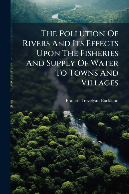The Pollution Of Rivers And Its Effects Upon The Fisheries And Supply Of Water To Towns And Villages