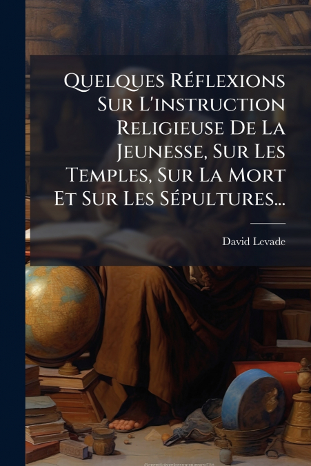 Quelques Réflexions Sur L’instruction Religieuse De La Jeunesse, Sur Les Temples, Sur La Mort Et Sur Les Sépultures...