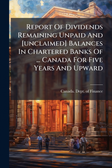 Report Of Dividends Remaining Unpaid And [unclaimed] Balances In Chartered Banks Of ... Canada For Five Years And Upward