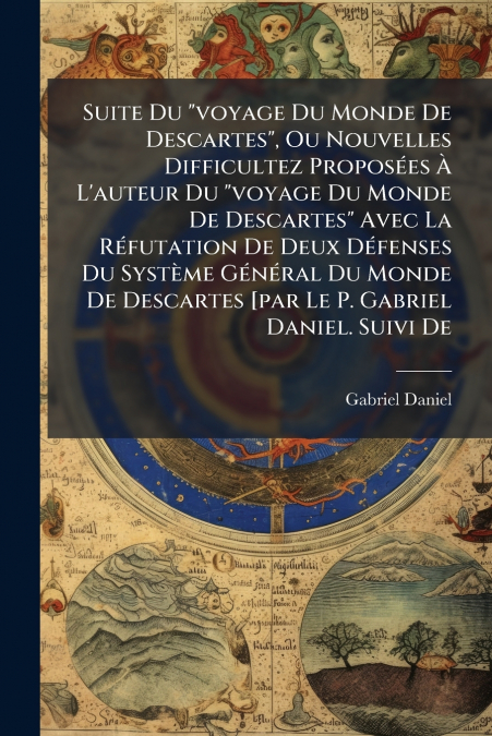 Suite Du 'voyage Du Monde De Descartes', Ou Nouvelles Difficultez Proposées À L’auteur Du 'voyage Du Monde De Descartes' Avec La Réfutation De Deux Défenses Du Système Général Du Monde De Descartes [p