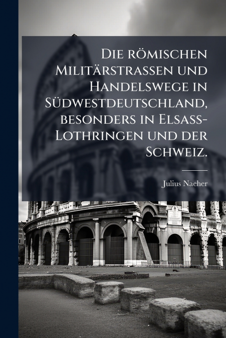 Die römischen Militärstrassen und Handelswege in Südwestdeutschland, besonders in Elsass-Lothringen und der Schweiz.