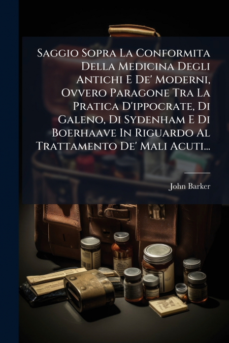 Saggio Sopra La Conformita Della Medicina Degli Antichi E De’ Moderni, Ovvero Paragone Tra La Pratica D’ippocrate, Di Galeno, Di Sydenham E Di Boerhaave In Riguardo Al Trattamento De’ Mali Acuti...