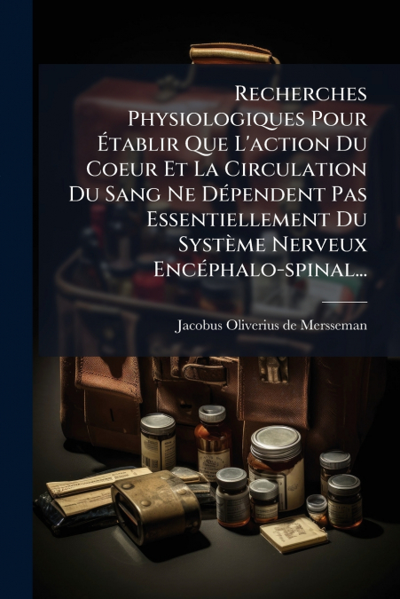 Recherches Physiologiques Pour Établir Que L’action Du Coeur Et La Circulation Du Sang Ne Dépendent Pas Essentiellement Du Système Nerveux Encéphalo-spinal...