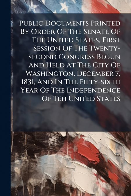 Public Documents Printed By Order Of The Senate Of The United States, First Session Of The Twenty-second Congress Begun And Held At The City Of Washington, December 7, 1831, And In The Fifty-sixth Yea
