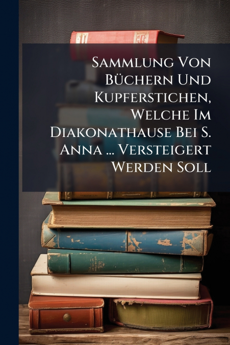 Sammlung Von Büchern Und Kupferstichen, Welche Im Diakonathause Bei S. Anna ... Versteigert Werden Soll