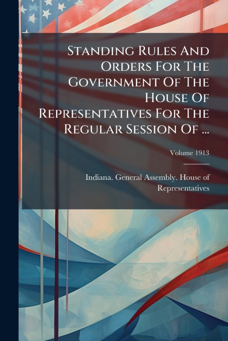 Standing Rules And Orders For The Government Of The House Of Representatives For The Regular Session Of ...; Volume 1913