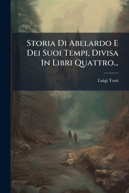 Storia Di Abelardo E Dei Suoi Tempi, Divisa In Libri Quattro...
