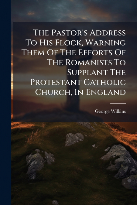 The Pastor’s Address To His Flock, Warning Them Of The Efforts Of The Romanists To Supplant The Protestant Catholic Church, In England