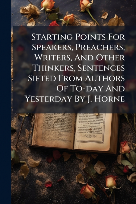 Starting Points For Speakers, Preachers, Writers, And Other Thinkers, Sentences Sifted From Authors Of To-day And Yesterday By J. Horne