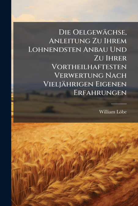 Die Oelgewächse, Anleitung Zu Ihrem Lohnendsten Anbau Und Zu Ihrer Vortheilhaftesten Verwertung Nach Vieljährigen Eigenen Erfahrungen