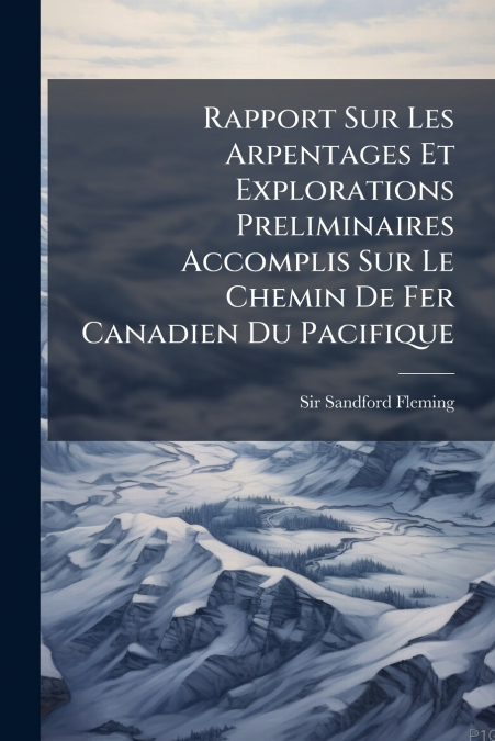 Rapport Sur Les Arpentages Et Explorations Preliminaires Accomplis Sur Le Chemin De Fer Canadien Du Pacifique