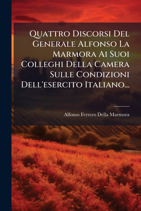 Quattro Discorsi Del Generale Alfonso La Marmora Ai Suoi Colleghi Della Camera Sulle Condizioni Dell’esercito Italiano...